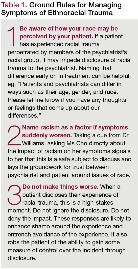1 Be aware of how your race may be perceived by your patient. If a patient has experienced racial trauma perpetrated by members of the psychiatrist’s racial group, it may impede disclosure of racial trauma to the psychiatrist. Naming that difference early on in treatment can be helpful, eg, “Patients and psychiatrists can differ in ways such as their age, gender, and race. Please let me know if you have any thoughts or feelings that come up about our differences.” 2 Name racism as a factor if symptoms suddenly worsen. Taking a cue from Dr Williams, asking Ms Cho directly about the impact of racism on her symptoms signals to her that this is a safe subject to discuss and lays the groundwork for trust between psychiatrist and patient around issues of race. 3 Do not make things worse. When a patient discloses their experience of racial trauma, this is a high-stakes moment. Do not ignore the disclosure. Do not deny the impact. These responses are likely to enhance shame around the experience and entrench avoidance of the experience. It also robs the patient of the ability to gain some measure of control over the incident through disclosure.